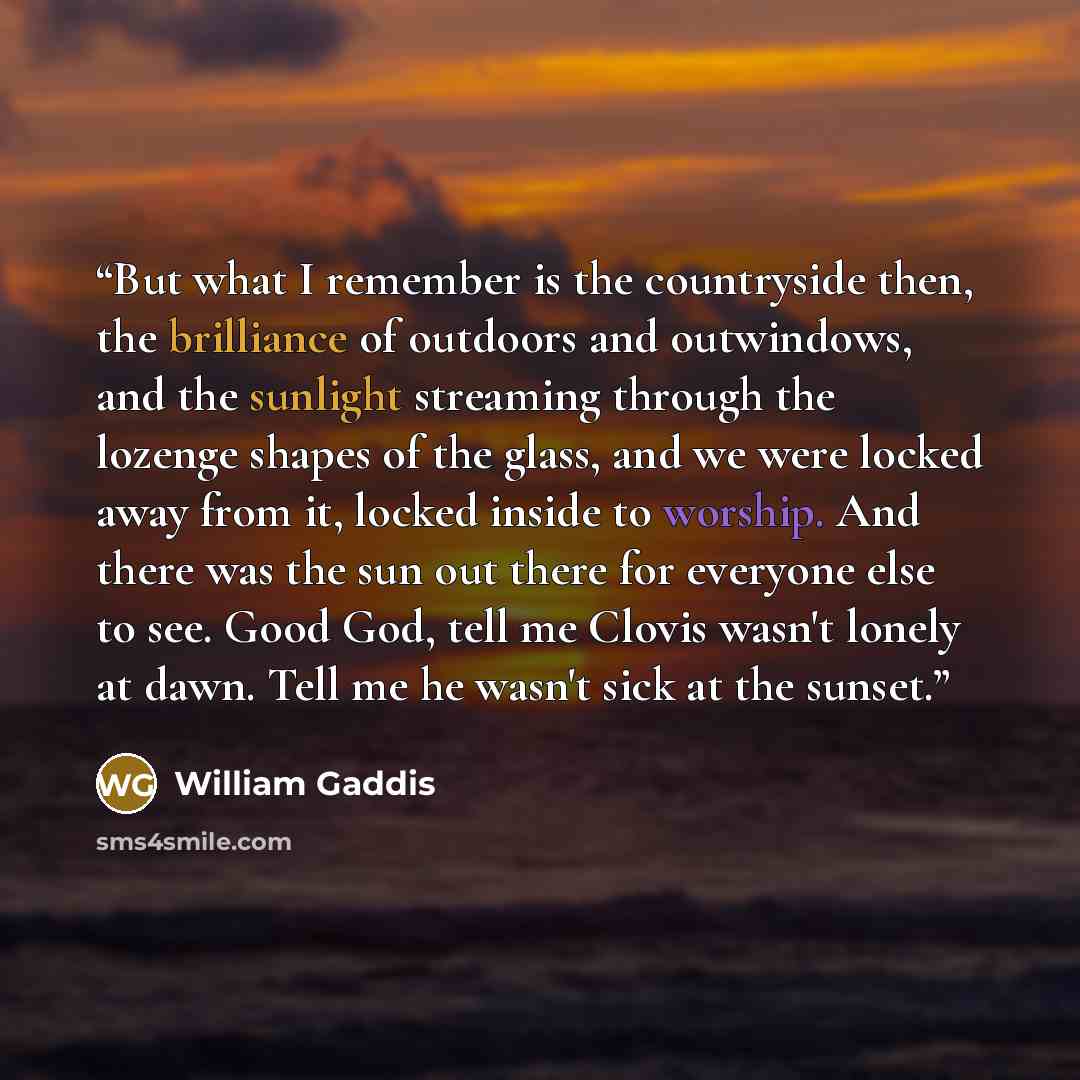 “But what I remember is the countryside then, the brilliance of outdoors and outwindows, and the sunlight streaming through the lozenge shapes of the glass, and we were locked away from it, locked inside to worship. And there was the sun out there for everyone else to see. Good God, tell me Clovis…” quote by William Gaddis