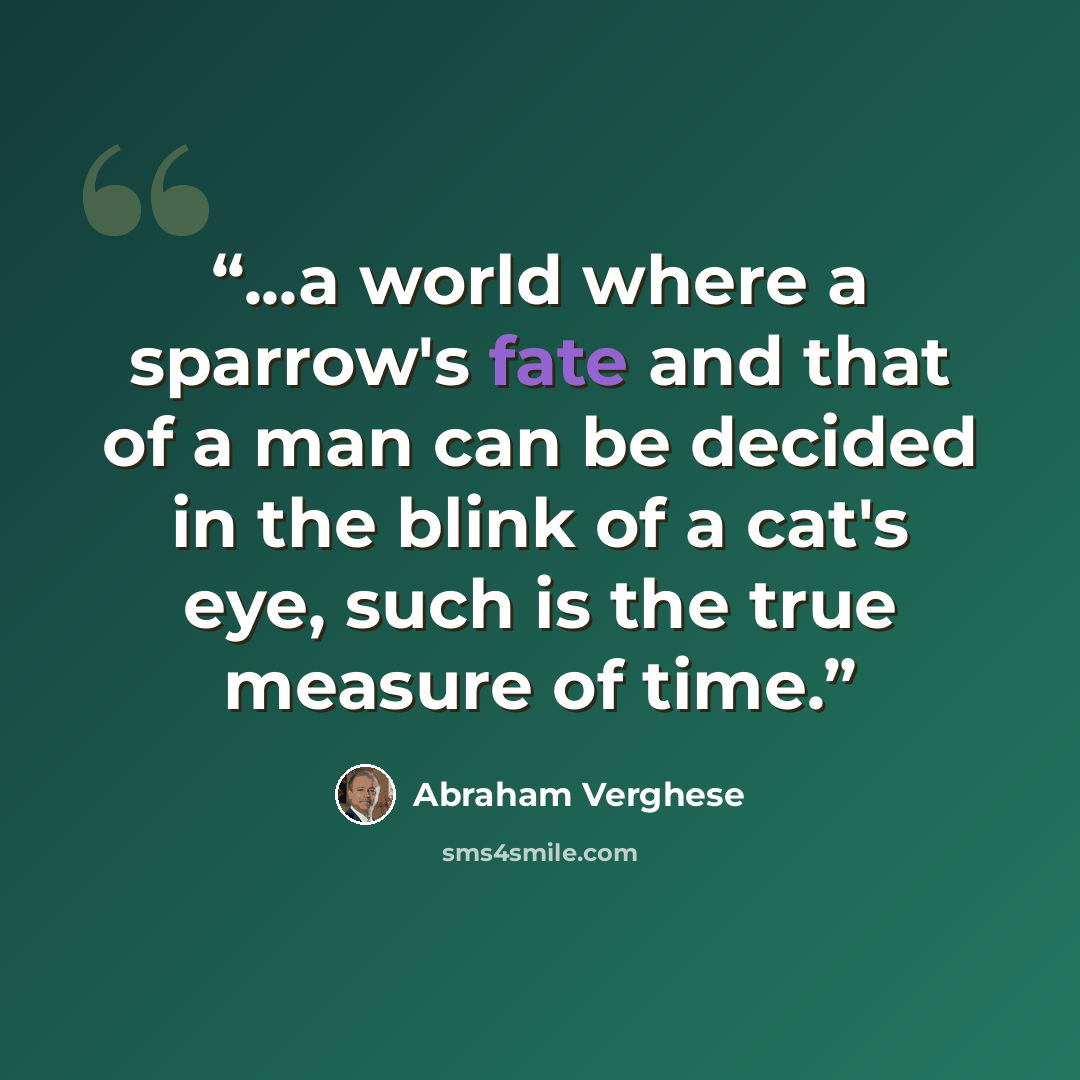 “...a world where a sparrow's fate and that of a man can be decided in the blink of a cat's eye, such is the true measure of time.” quote by Abraham Verghese