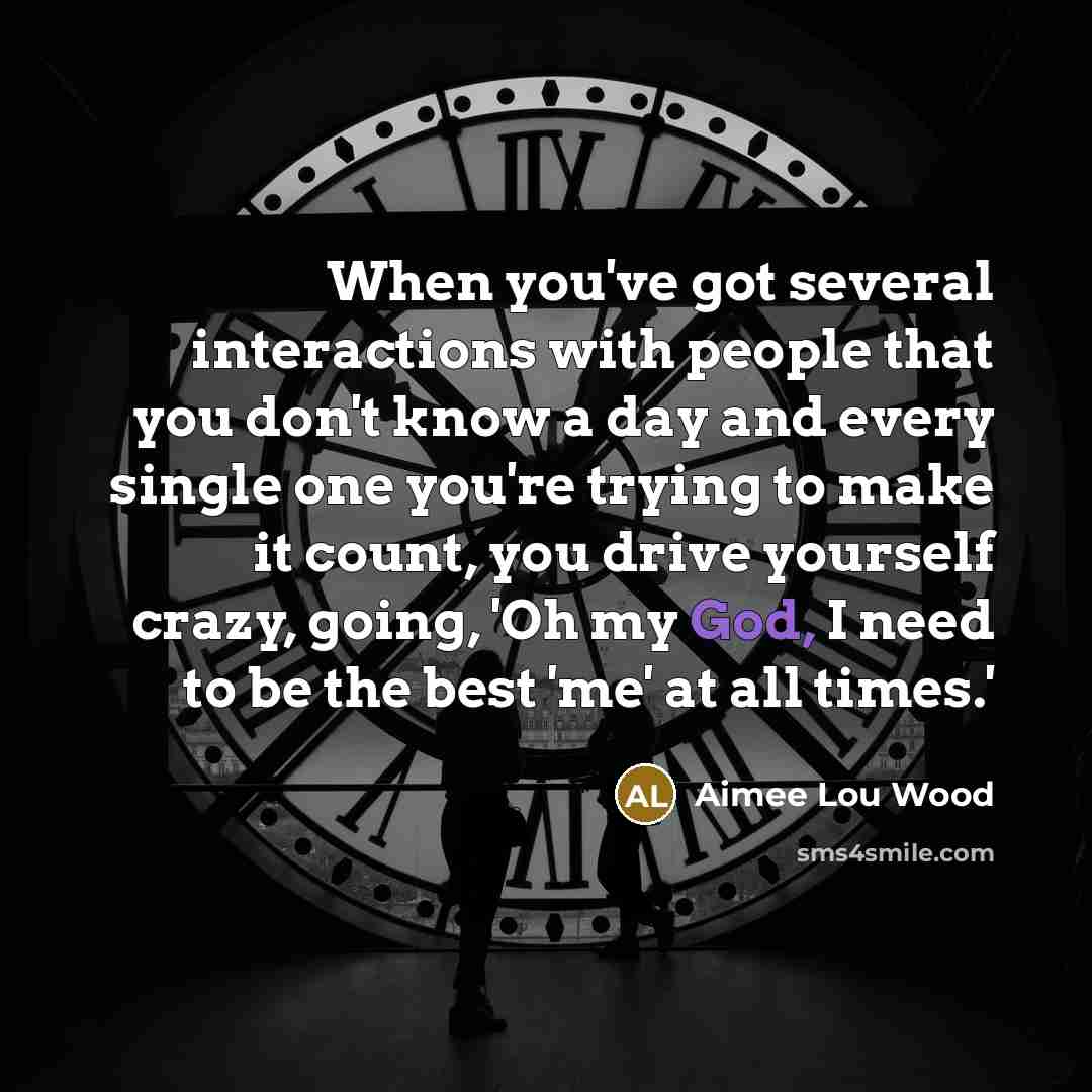 “When you've got several interactions with people that you don't know a day and every single one you're trying to make it count, you drive yourself crazy, going, 'Oh my God, I need to be the best 'me' at all times.'” quote by Aimee Lou Wood