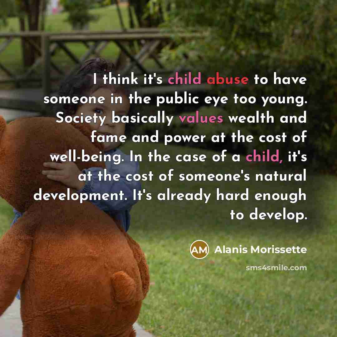 “I think it's child abuse to have someone in the public eye too young. Society basically values wealth and fame and power at the cost of well-being. In the case of a child, it's at the cost of someone's natural development. It's already hard enough to develop.” quote by Alanis Morissette