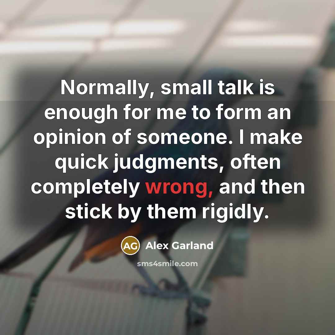 “Normally, small talk is enough for me to form an opinion of someone. I make quick judgments, often completely wrong, and then stick by them rigidly.” quote by Alex Garland