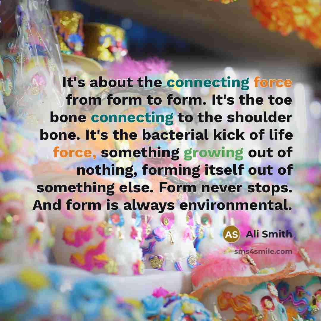 “It's about the connecting force from form to form. It's the toe bone connecting to the shoulder bone. It's the bacterial kick of life force, something growing out of nothing, forming itself out of something else. Form never stops. And form is always environmental.” quote by Ali Smith