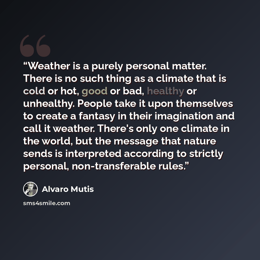 “Weather is a purely personal matter. There is no such thing as a climate that is cold or hot, good or bad, healthy or unhealthy. People take it upon themselves to create a fantasy in their imagination and call it weather. There's only one climate in the world, but the message that nature sends is…” quote by Álvaro Mutis