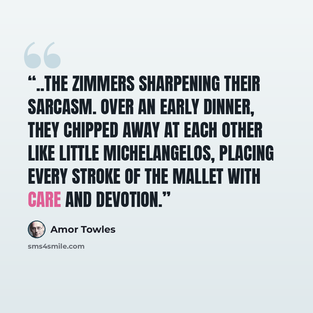 “..the Zimmers sharpening their sarcasm. Over an early dinner, they chipped away at each other like little Michelangelos, placing every stroke of the mallet with care and devotion.” quote by Amor Towles