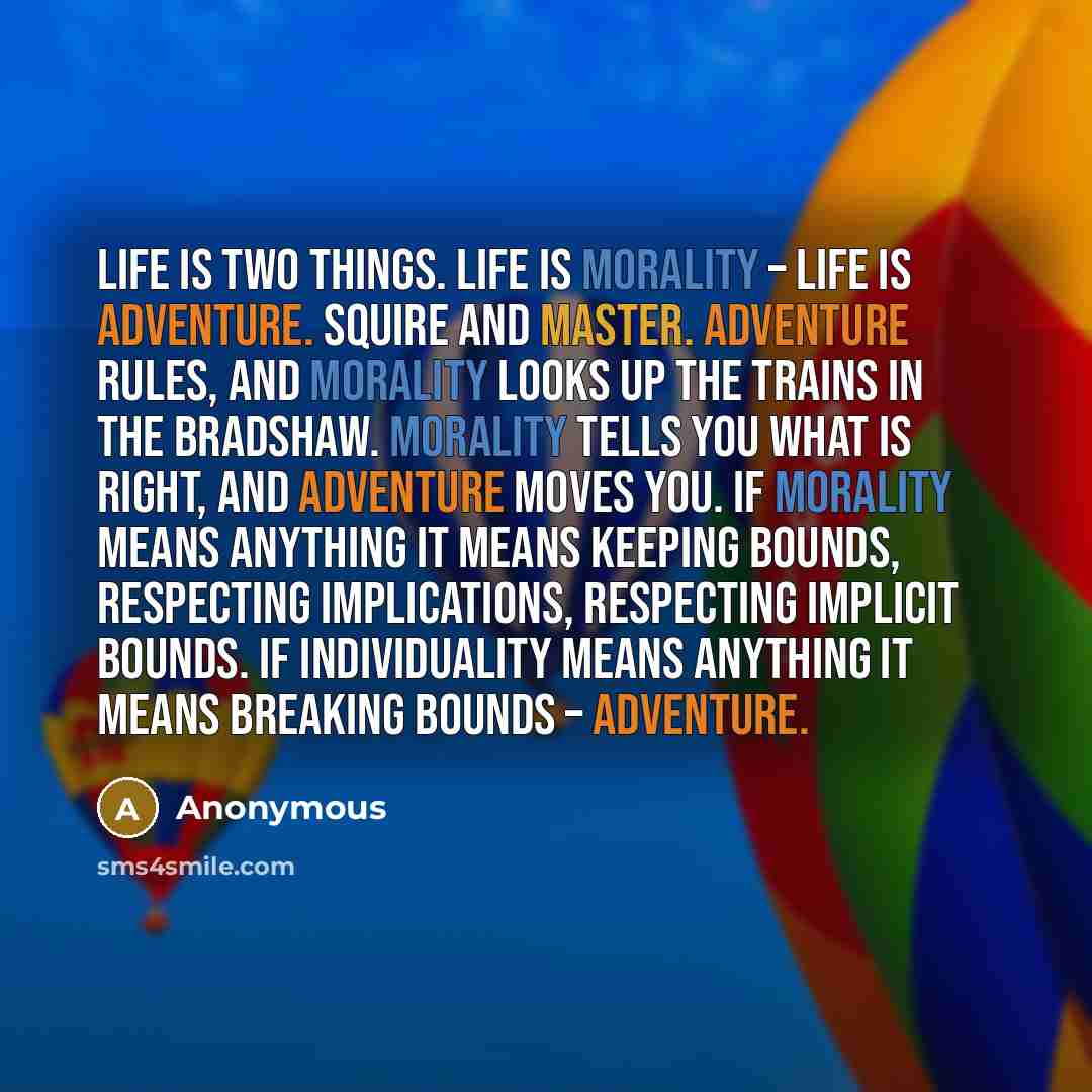 “Life is two things. Life is morality – life is adventure. Squire and master. Adventure rules, and morality looks up the trains in the Bradshaw. Morality tells you what is right, and adventure moves you. If morality means anything it means keeping bounds, respecting implications, respecting…” quote by Anonymous
