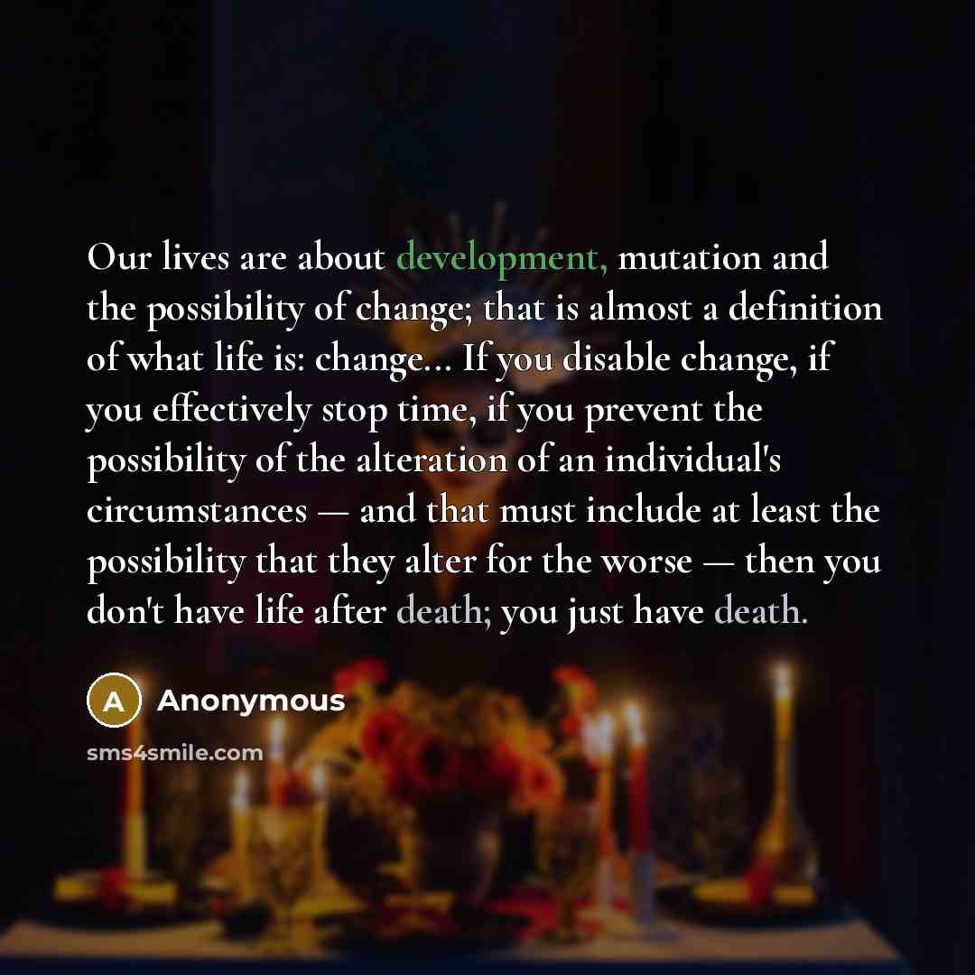“Our lives are about development, mutation and the possibility of change; that is almost a definition of what life is: change... If you disable change, if you effectively stop time, if you prevent the possibility of the alteration of an individual's circumstances — and that must include at least…” quote by Anonymous