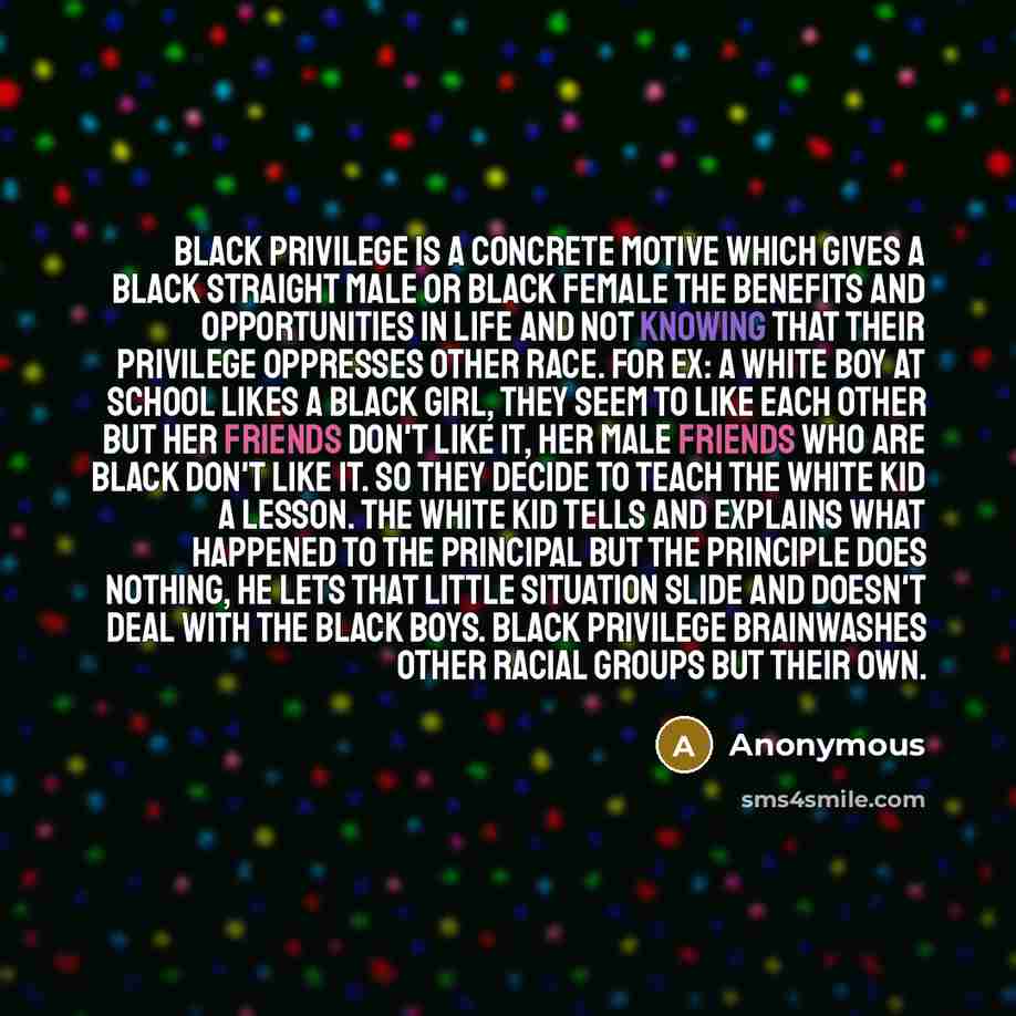 “Black Privilege is a concrete motive which gives a black straight male or black female the benefits and opportunities in life and not knowing that their privilege oppresses other race. For ex: a white boy at school likes a black girl, they seem to like each other but her friends don't like it, her…” quote by Anonymous