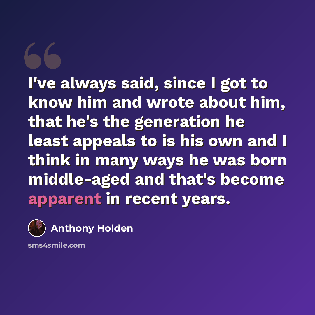 “I've always said, since I got to know him and wrote about him, that he's the generation he least appeals to is his own and I think in many ways he was born middle-aged and that's become apparent in recent years.” quote by Anthony Holden