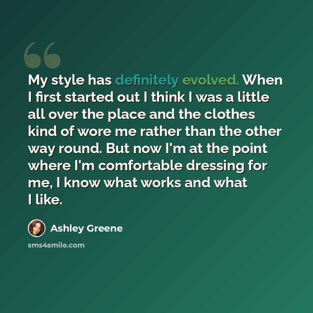 “My style has definitely evolved. When I first started out I think I was a little all over the place and the clothes kind of wore me rather than the other way round. But now I'm at the point where I'm comfortable dressing for me, I know what works and what I like.” quote by Ashley Greene