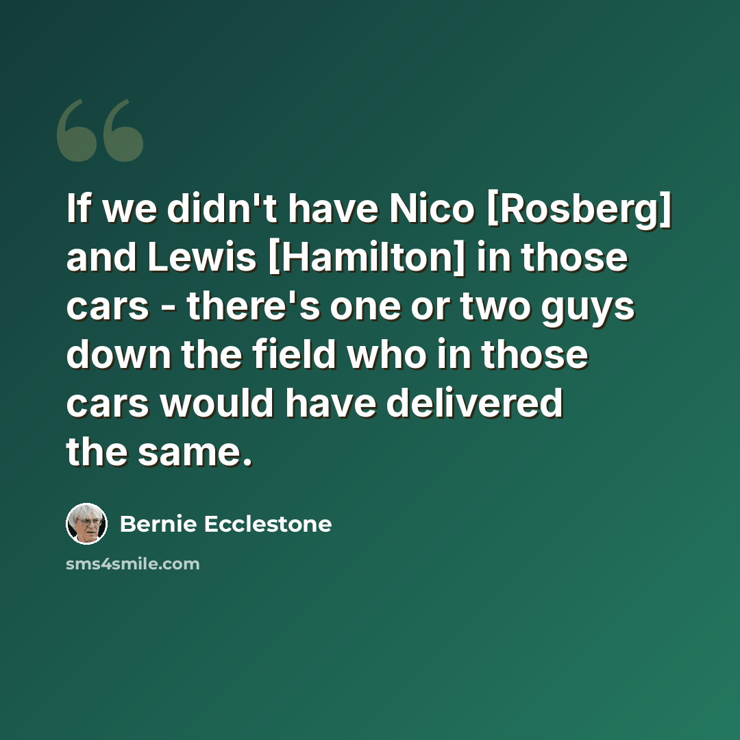 “If we didn't have Nico [Rosberg] and Lewis [Hamilton] in those cars - there's one or two guys down the field who in those cars would have delivered the same.” quote by Bernie Ecclestone