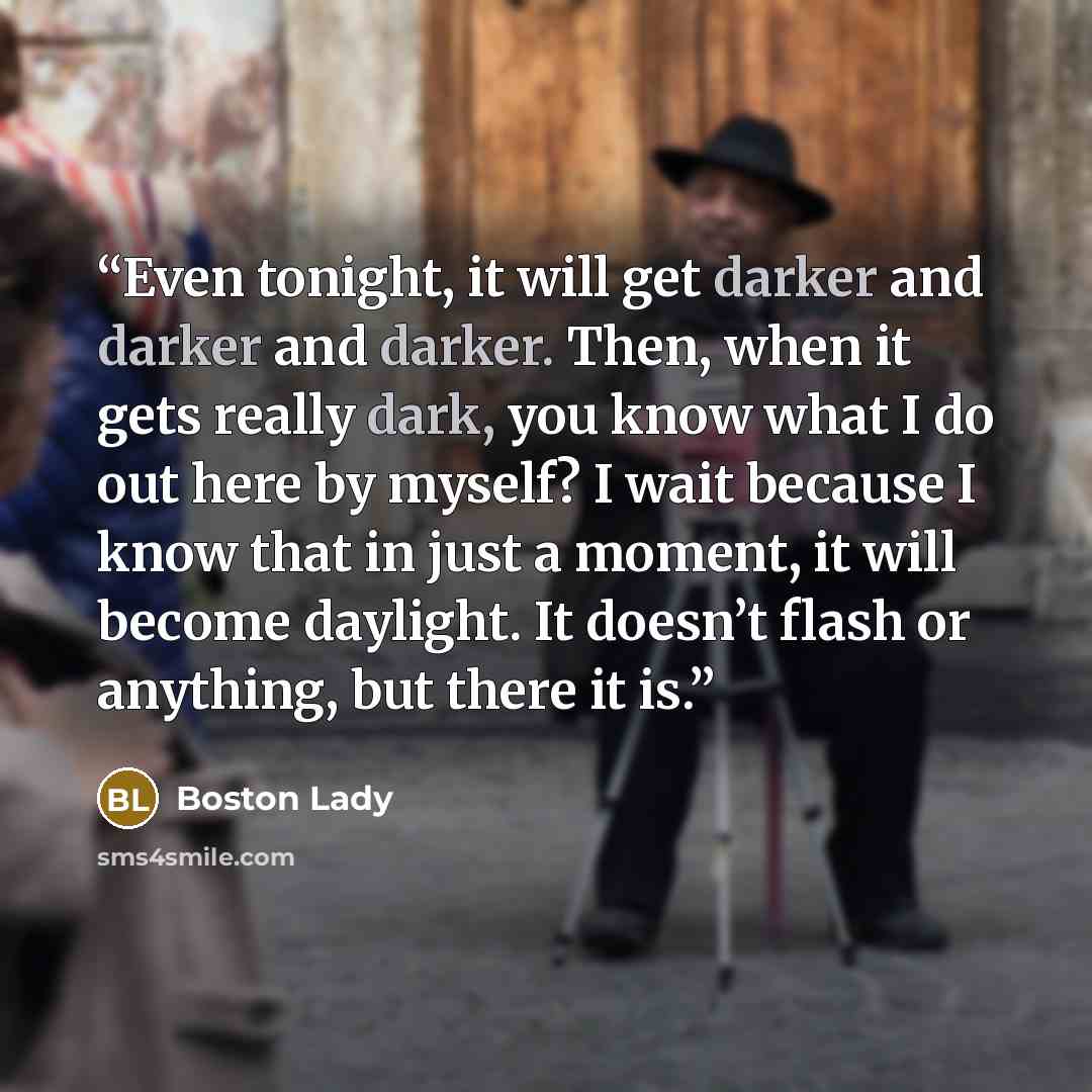 “Even tonight, it will get darker and darker and darker. Then, when it gets really dark, you know what I do out here by myself? I wait because I know that in just a moment, it will become daylight. It doesn’t flash or anything, but there it is.” quote by Boston Lady