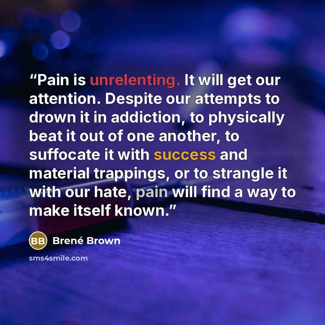 “Pain is unrelenting. It will get our attention. Despite our attempts to drown it in addiction, to physically beat it out of one another, to suffocate it with success and material trappings, or to strangle it with our hate, pain will find a way to make itself known.” quote by Brené Brown