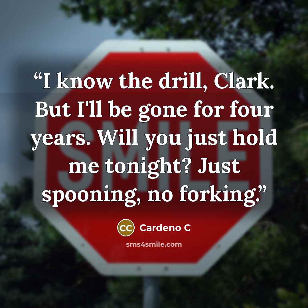 “I know the drill, Clark. But I'll be gone for four years. Will you just hold me tonight? Just spooning, no forking.” quote by Cardeno C