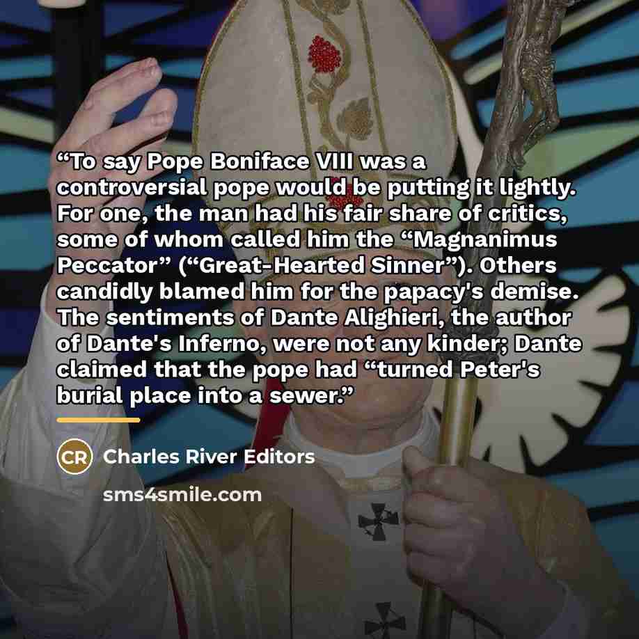 “To say Pope Boniface VIII was a controversial pope would be putting it lightly. For one, the man had his fair share of critics, some of whom called him the “Magnanimus Peccator” (“Great-Hearted Sinner”). Others candidly blamed him for the papacy's demise. The sentiments of Dante Alighieri, the…” quote by Charles River Editors
