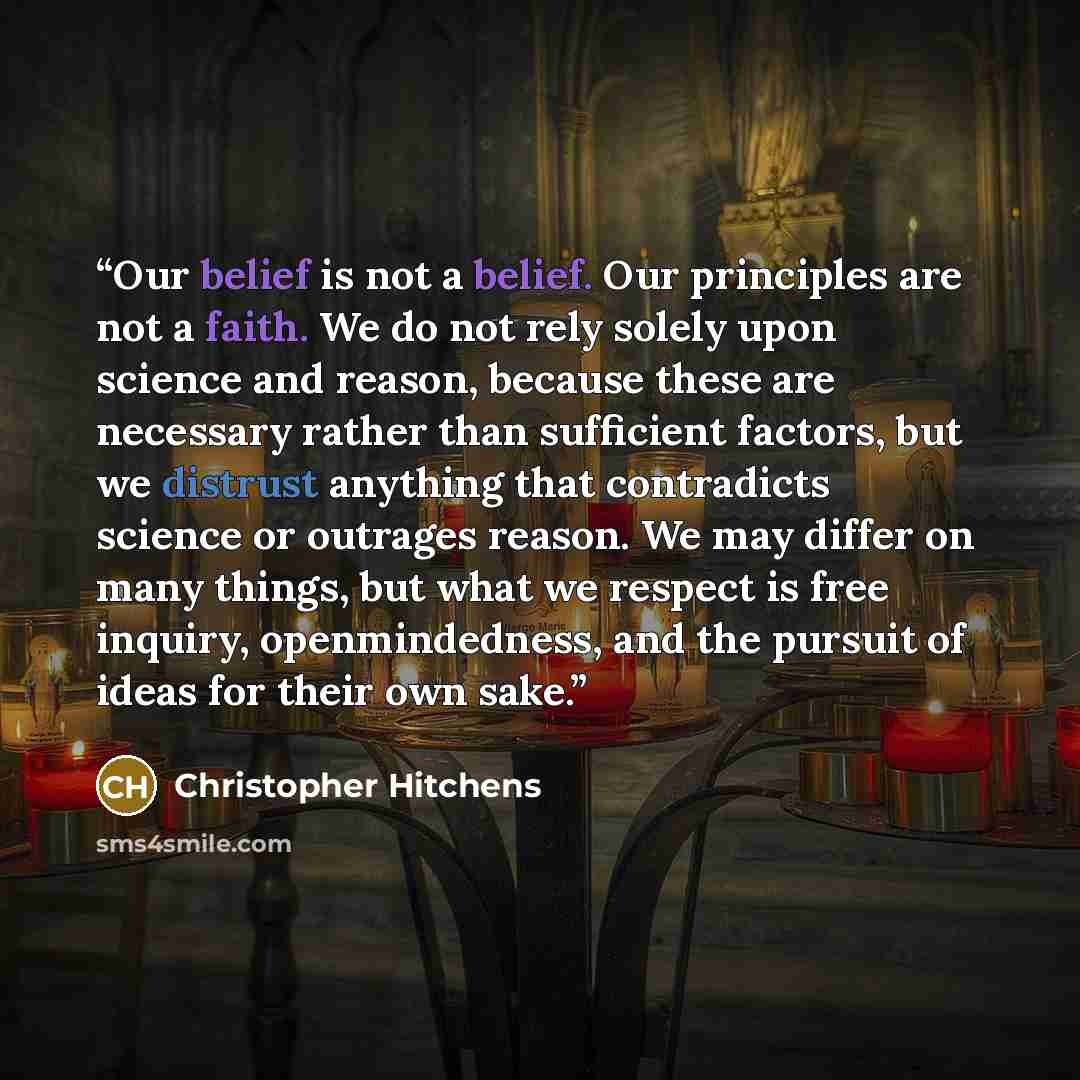 “Our belief is not a belief. Our principles are not a faith. We do not rely solely upon science and reason, because these are necessary rather than sufficient factors, but we distrust anything that contradicts science or outrages reason. We may differ on many things, but what we respect is free…” quote by Christopher Hitchens