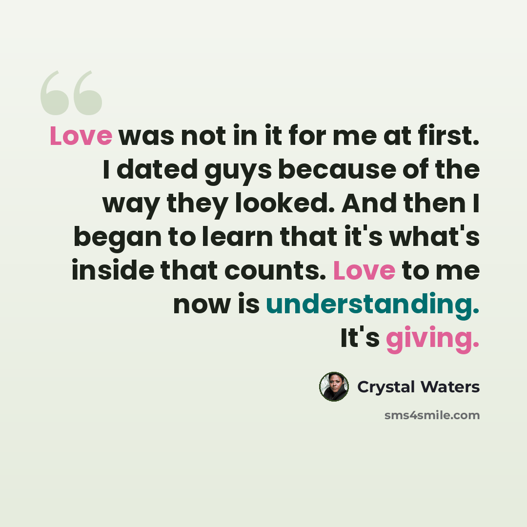 “Love was not in it for me at first. I dated guys because of the way they looked. And then I began to learn that it's what's inside that counts. Love to me now is understanding. It's giving.” quote by Crystal Waters