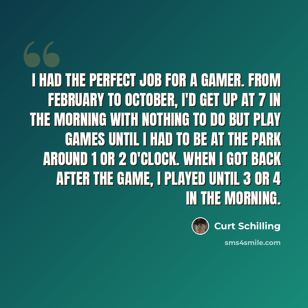 “I had the perfect job for a gamer. From February to October, I'd get up at 7 in the morning with nothing to do but play games until I had to be at the park around 1 or 2 o'clock. When I got back after the game, I played until 3 or 4 in the morning.” quote by Curt Schilling
