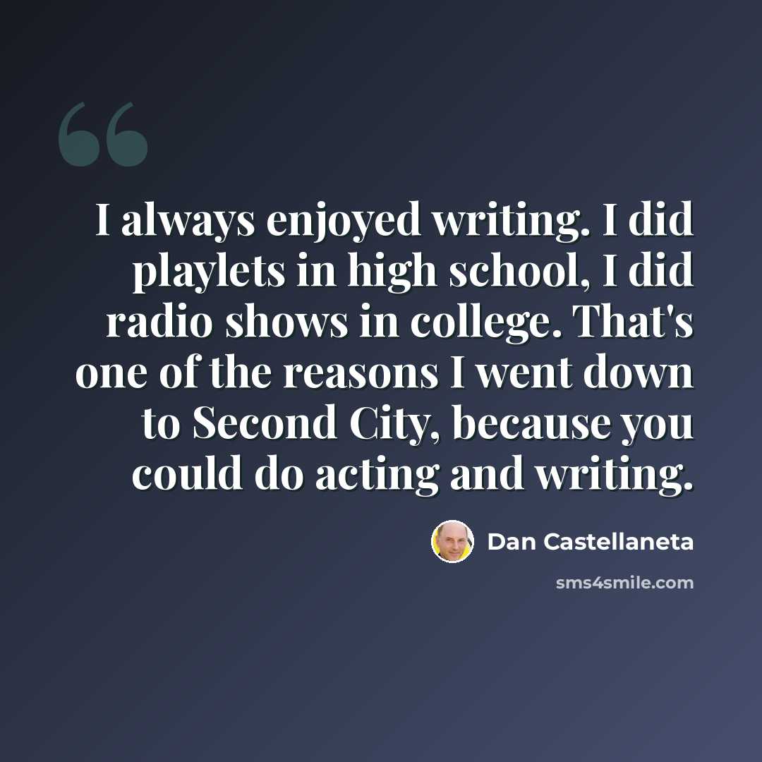 “I always enjoyed writing. I did playlets in high school, I did radio shows in college. That's one of the reasons I went down to Second City, because you could do acting and writing.” quote by Dan Castellaneta