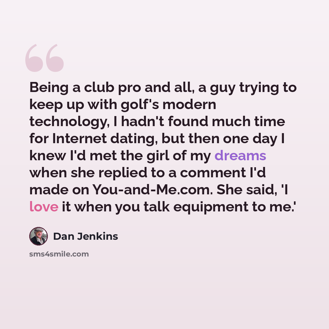 “Being a club pro and all, a guy trying to keep up with golf's modern technology, I hadn't found much time for Internet dating, but then one day I knew I'd met the girl of my dreams when she replied to a comment I'd made on You-and-Me.com. She said, 'I love it when you talk equipment to me.'” quote by Dan Jenkins