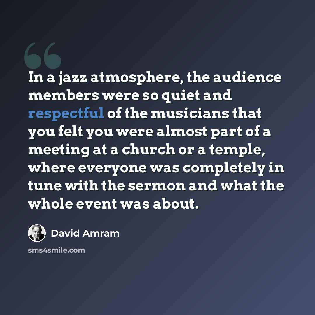 “In a jazz atmosphere, the audience members were so quiet and respectful of the musicians that you felt you were almost part of a meeting at a church or a temple, where everyone was completely in tune with the sermon and what the whole event was about.” quote by David Amram