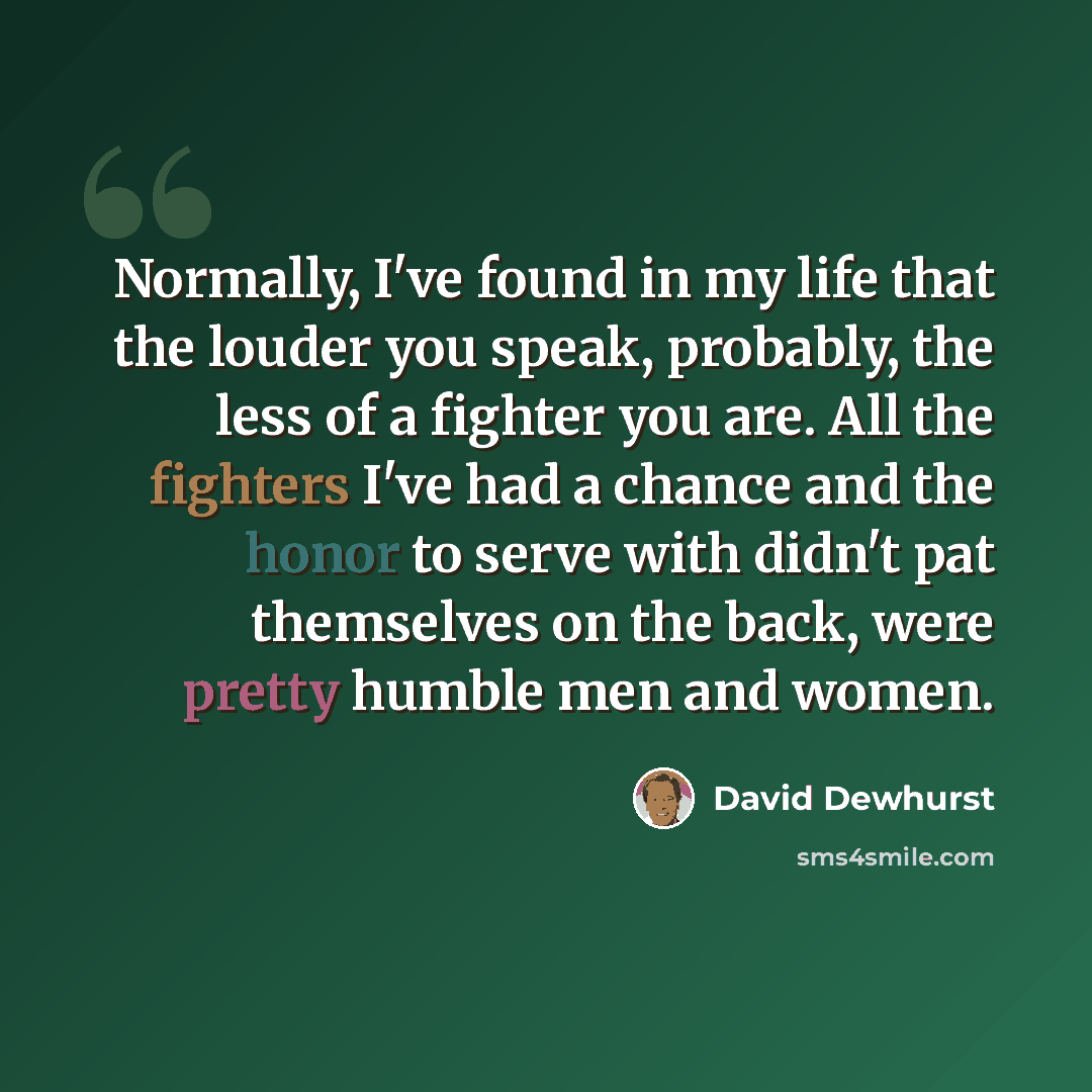 “Normally, I've found in my life that the louder you speak, probably, the less of a fighter you are. All the fighters I've had a chance and the honor to serve with didn't pat themselves on the back, were pretty humble men and women.” quote by David Dewhurst