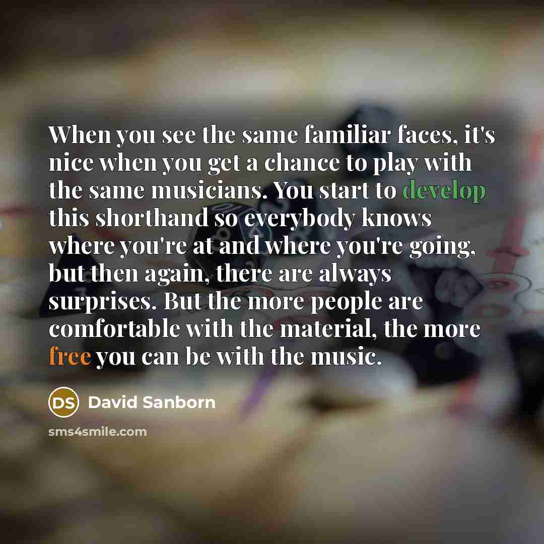 “When you see the same familiar faces, it's nice when you get a chance to play with the same musicians. You start to develop this shorthand so everybody knows where you're at and where you're going, but then again, there are always surprises. But the more people are comfortable with the material…” quote by David Sanborn