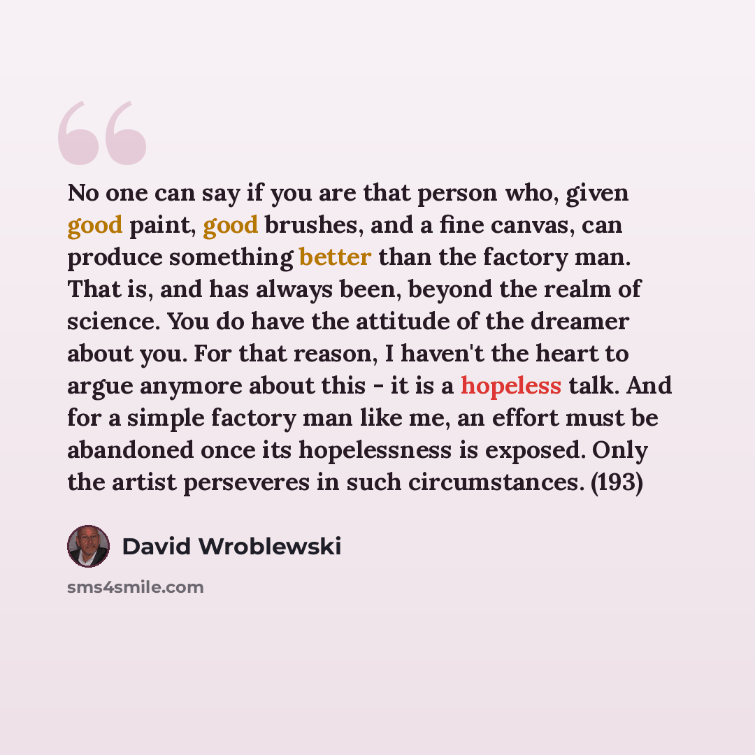 “No one can say if you are that person who, given good paint, good brushes, and a fine canvas, can produce something better than the factory man. That is, and has always been, beyond the realm of science. You do have the attitude of the dreamer about you. For that reason, I haven't the heart to…” quote by David Wroblewski