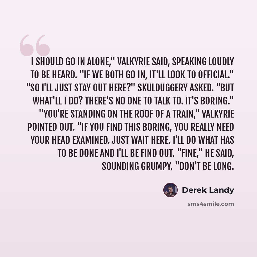 “I should go in alone," Valkyrie said, speaking loudly to be heard. "If we both go in, it'll look to official." "So I'll just stay out here?" Skulduggery asked. "But what'll I do? There's no one to talk to. It's boring." "You're standing on the roof of a train," Valkyrie pointed out. "If you find…” quote by Derek Landy