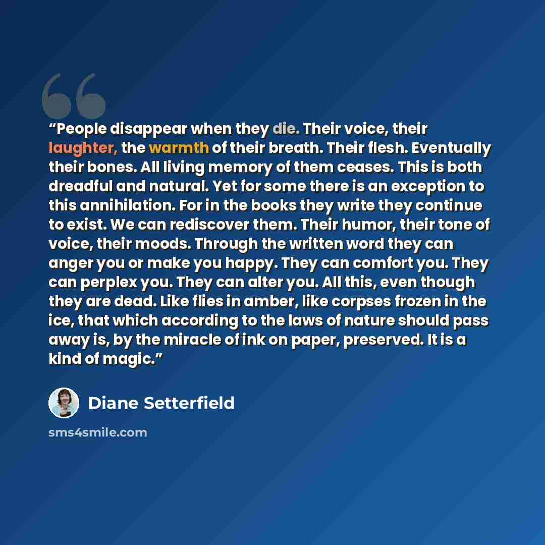 “People disappear when they die. Their voice, their laughter, the warmth of their breath. Their flesh. Eventually their bones. All living memory of them ceases. This is both dreadful and natural. Yet for some there is an exception to this annihilation. For in the books they write they continue to…” quote by Diane Setterfield