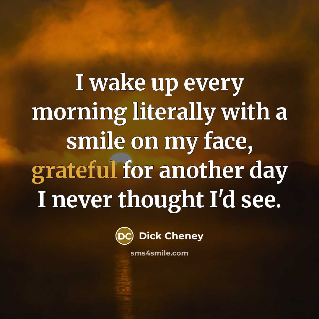 “I wake up every morning literally with a smile on my face, grateful for another day I never thought I'd see.” quote by Dick Cheney