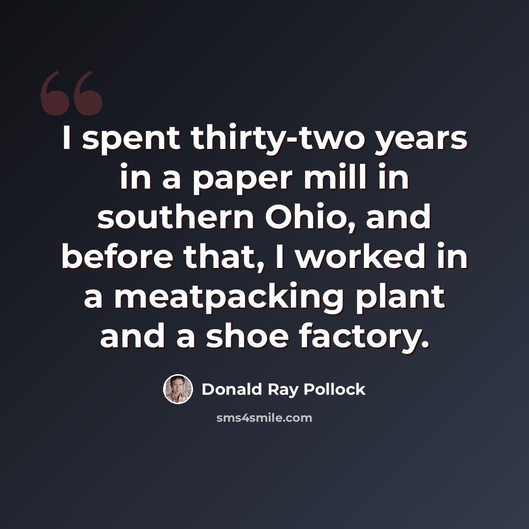 “I spent thirty-two years in a paper mill in southern Ohio, and before that, I worked in a meatpacking plant and a shoe factory.” quote by Donald Ray Pollock