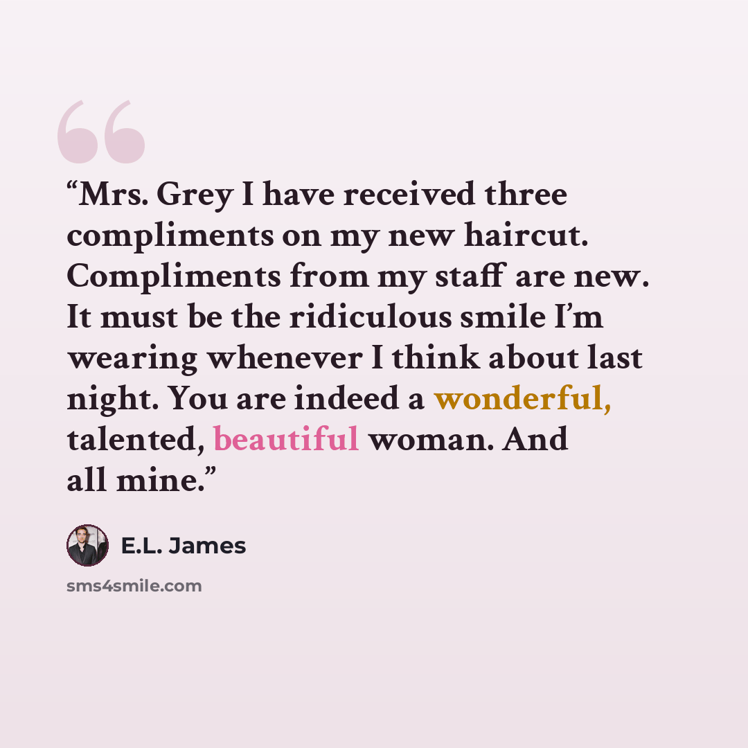 “Mrs. Grey I have received three compliments on my new haircut. Compliments from my staff are new. It must be the ridiculous smile I’m wearing whenever I think about last night. You are indeed a wonderful, talented, beautiful woman. And all mine.” quote by E.L. James