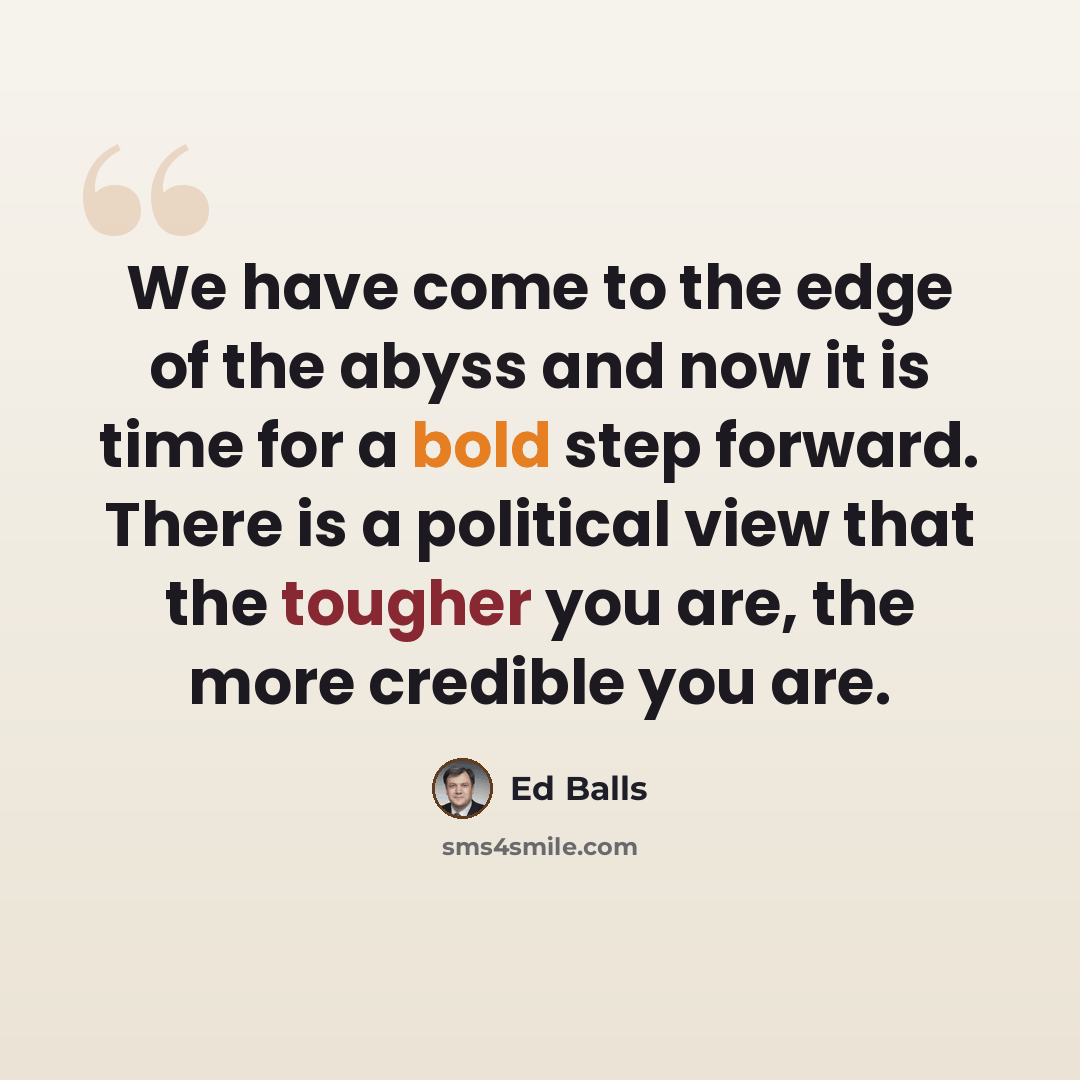 “We have come to the edge of the abyss and now it is time for a bold step forward. There is a political view that the tougher you are, the more credible you are.” quote by Ed Balls