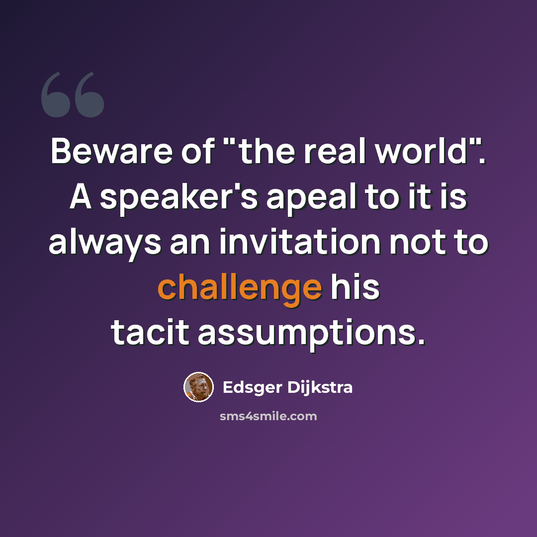 “Beware of "the real world". A speaker's apeal to it is always an invitation not to challenge his tacit assumptions.” quote by Edsger Dijkstra
