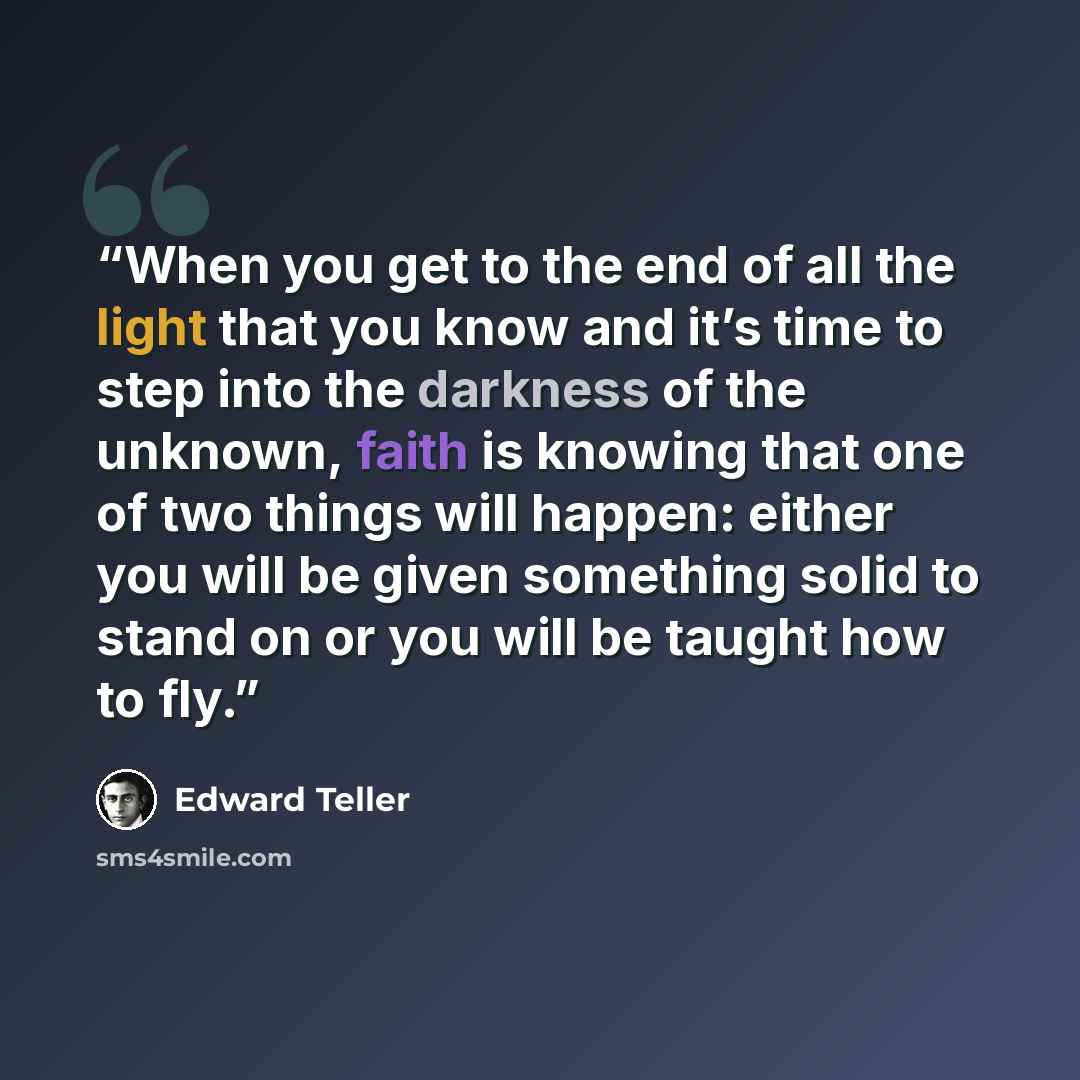 “When you get to the end of all the light that you know and it’s time to step into the darkness of the unknown, faith is knowing that one of two things will happen: either you will be given something solid to stand on or you will be taught how to fly.” quote by Edward Teller