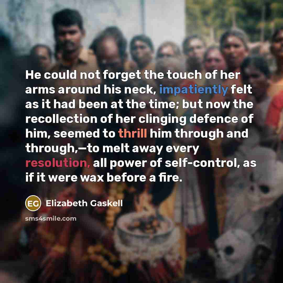 “He could not forget the touch of her arms around his neck, impatiently felt as it had been at the time; but now the recollection of her clinging defence of him, seemed to thrill him through and through,—to melt away every resolution, all power of self-control, as if it were wax before a fire.” quote by Elizabeth Gaskell