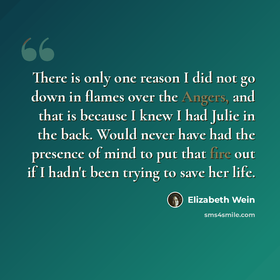 “There is only one reason I did not go down in flames over the Angers, and that is because I knew I had Julie in the back. Would never have had the presence of mind to put that fire out if I hadn't been trying to save her life.” quote by Elizabeth Wein