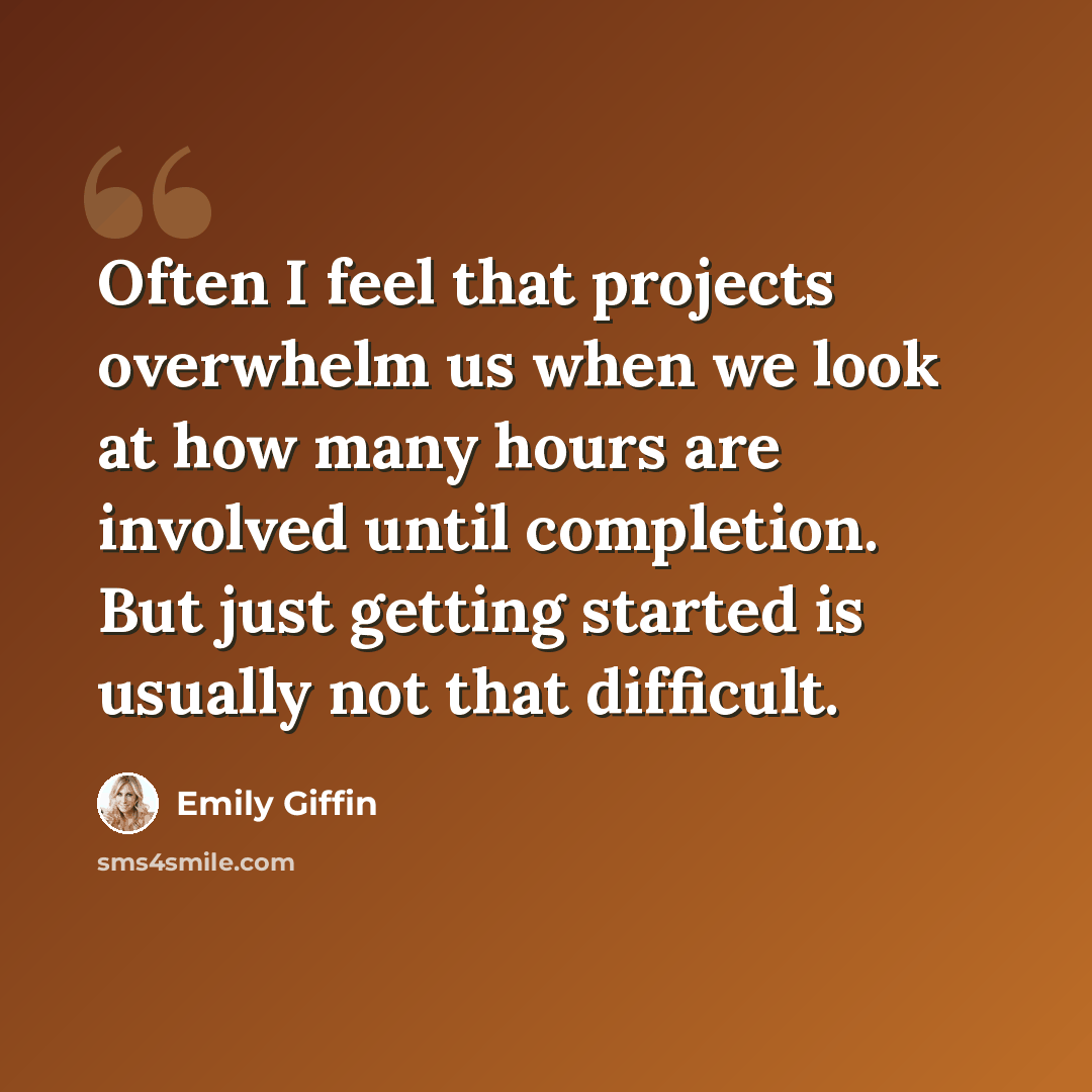 “Often I feel that projects overwhelm us when we look at how many hours are involved until completion. But just getting started is usually not that difficult.” quote by Emily Giffin