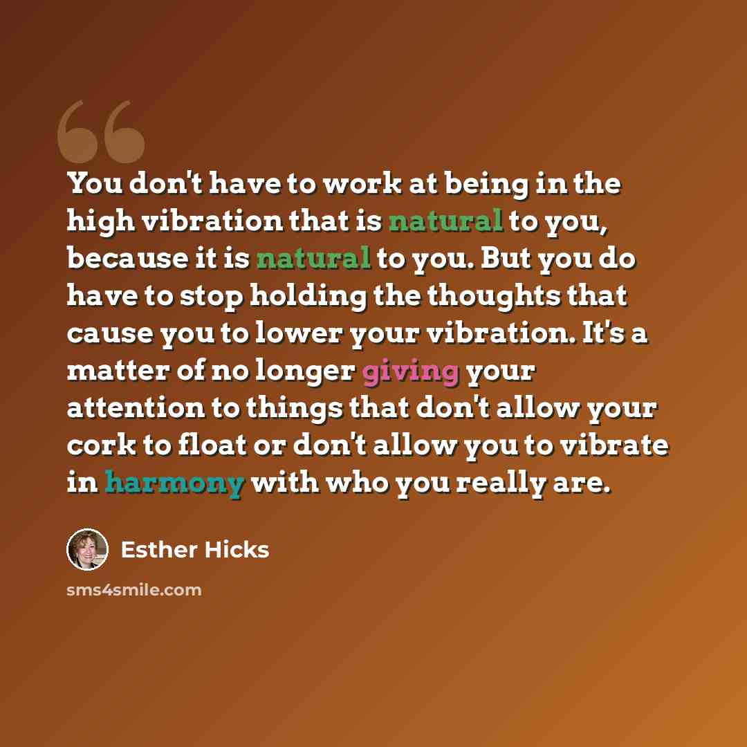 “You don't have to work at being in the high vibration that is natural to you, because it is natural to you. But you do have to stop holding the thoughts that cause you to lower your vibration. It's a matter of no longer giving your attention to things that don't allow your cork to float or don't…” quote by Esther Hicks
