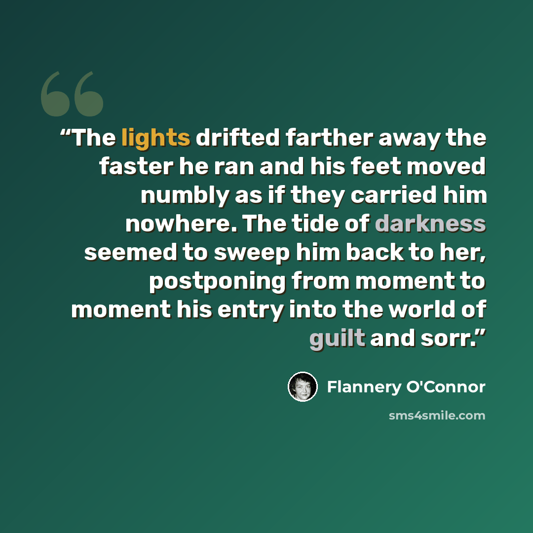 “The lights drifted farther away the faster he ran and his feet moved numbly as if they carried him nowhere. The tide of darkness seemed to sweep him back to her, postponing from moment to moment his entry into the world of guilt and sorr.” quote by Flannery O'Connor