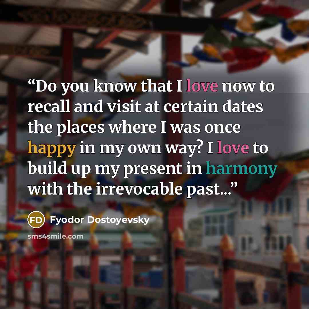 “Do you know that I love now to recall and visit at certain dates the places where I was once happy in my own way? I love to build up my present in harmony with the irrevocable past...” quote by Fyodor Dostoyevsky