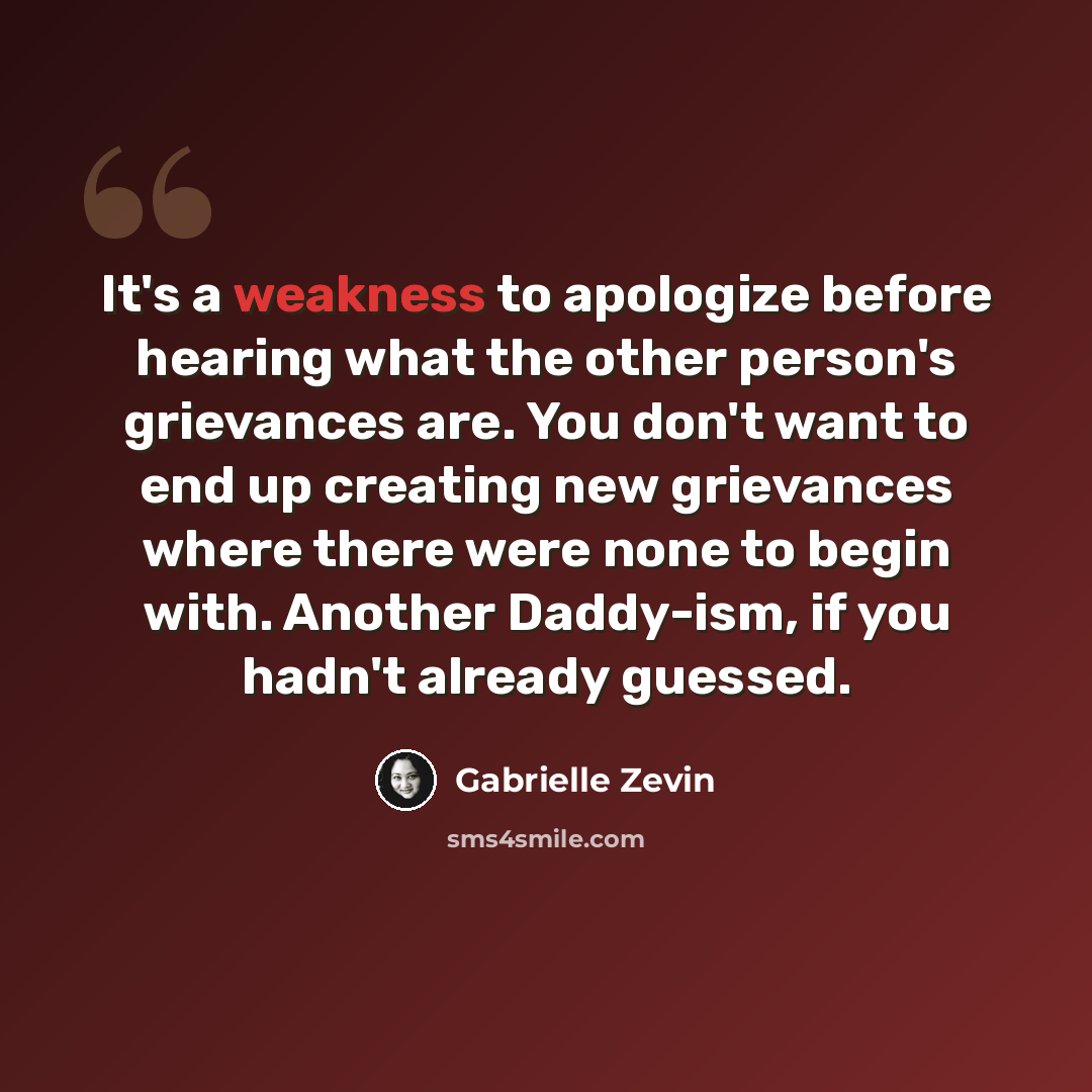 “It's a weakness to apologize before hearing what the other person's grievances are. You don't want to end up creating new grievances where there were none to begin with. Another Daddy-ism, if you hadn't already guessed.” quote by Gabrielle Zevin