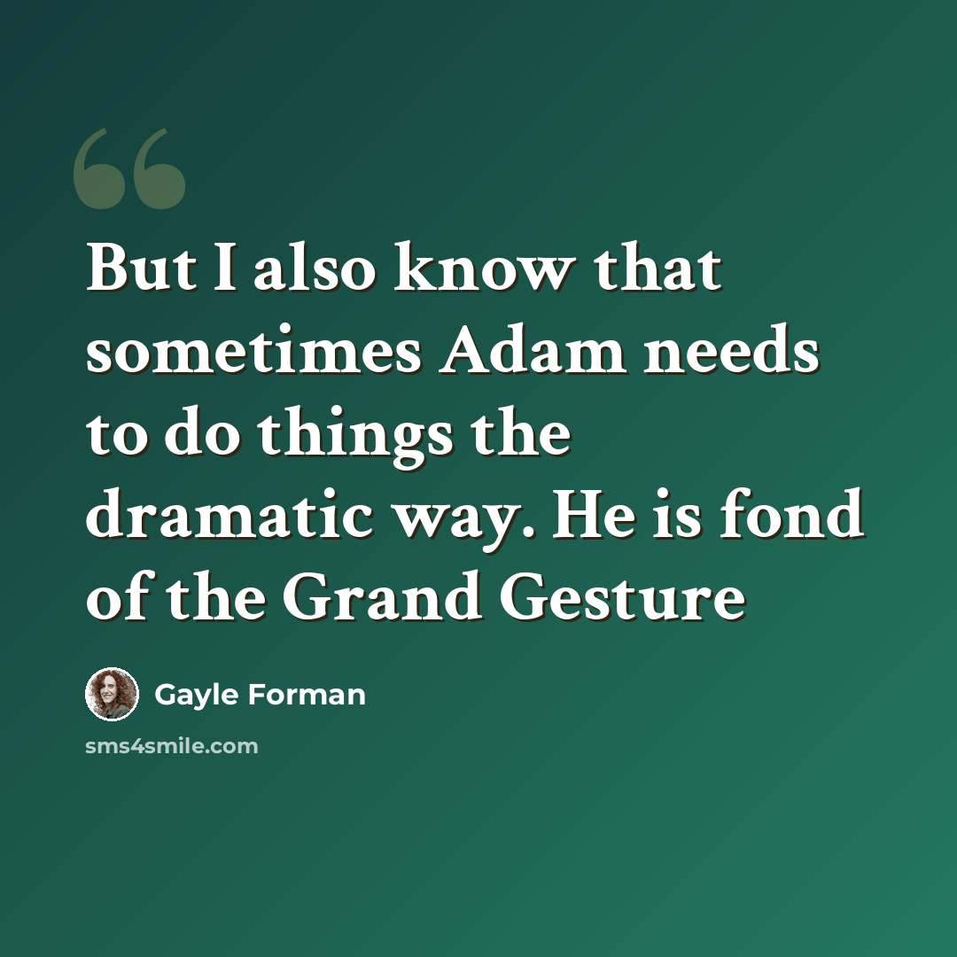 “But I also know that sometimes Adam needs to do things the dramatic way. He is fond of the Grand Gesture” quote by Gayle Forman