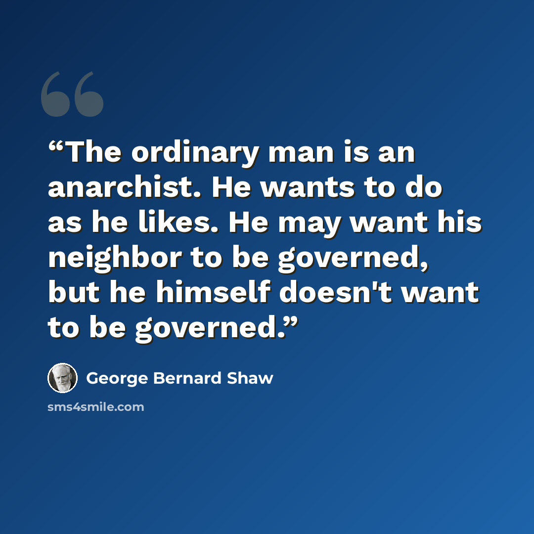 “The ordinary man is an anarchist. He wants to do as he likes. He may want his neighbor to be governed, but he himself doesn't want to be governed.” quote by George Bernard Shaw