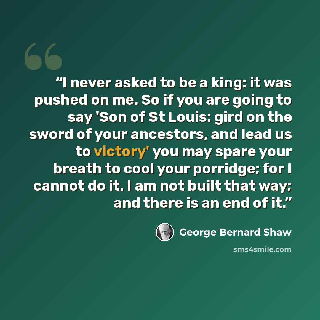 “I never asked to be a king: it was pushed on me. So if you are going to say 'Son of St Louis: gird on the sword of your ancestors, and lead us to victory' you may spare your breath to cool your porridge; for I cannot do it. I am not built that way; and there is an end of it.” quote by George Bernard Shaw