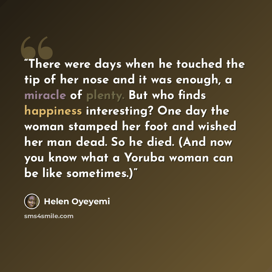 “There were days when he touched the tip of her nose and it was enough, a miracle of plenty. But who finds happiness interesting? One day the woman stamped her foot and wished her man dead. So he died. (And now you know what a Yoruba woman can be like sometimes.)” quote by Helen Oyeyemi