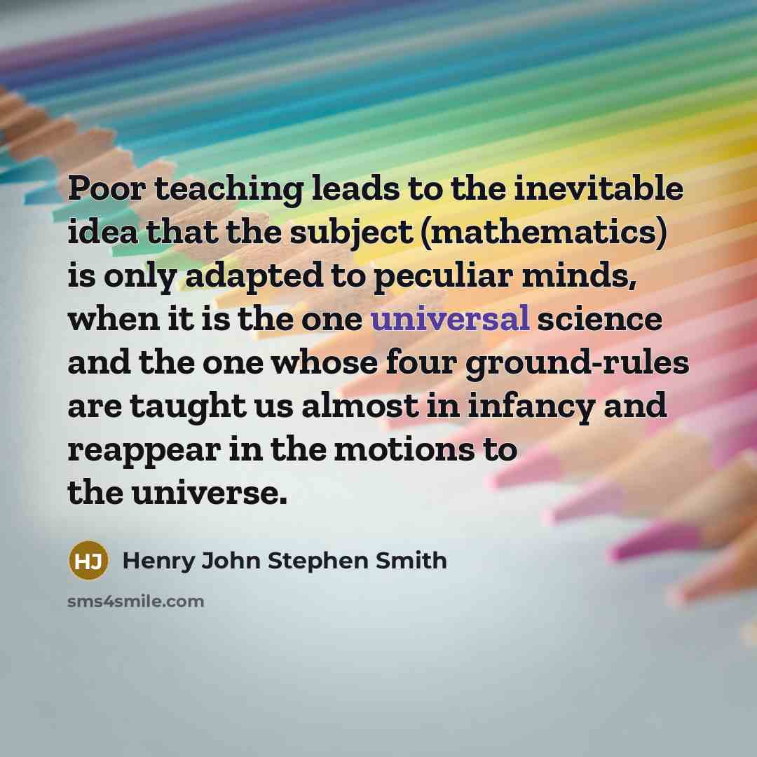 “Poor teaching leads to the inevitable idea that the subject (mathematics) is only adapted to peculiar minds, when it is the one universal science and the one whose four ground-rules are taught us almost in infancy and reappear in the motions to the universe.” quote by Henry John Stephen Smith