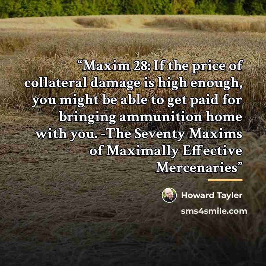 “Maxim 28: If the price of collateral damage is high enough, you might be able to get paid for bringing ammunition home with you. -The Seventy Maxims of Maximally Effective Mercenaries” quote by Howard Tayler