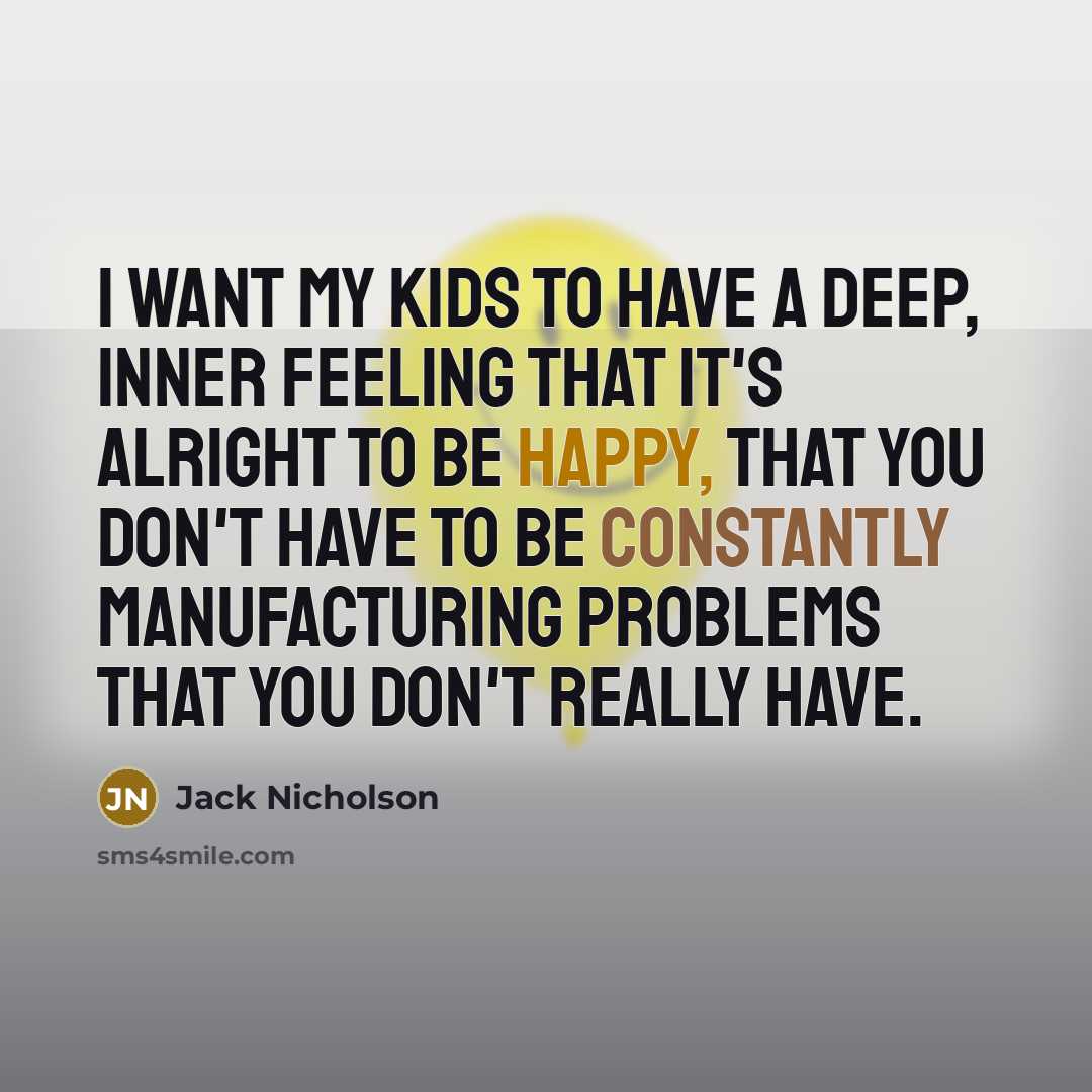 “I want my kids to have a deep, inner feeling that it's alright to be happy, that you don't have to be constantly manufacturing problems that you don't really have.” quote by Jack Nicholson