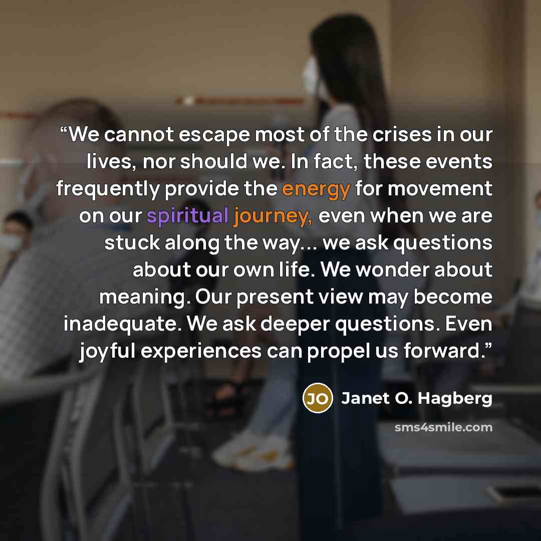 “We cannot escape most of the crises in our lives, nor should we. In fact, these events frequently provide the energy for movement on our spiritual journey, even when we are stuck along the way... we ask questions about our own life. We wonder about meaning. Our present view may become inadequate…” quote by Janet O. Hagberg